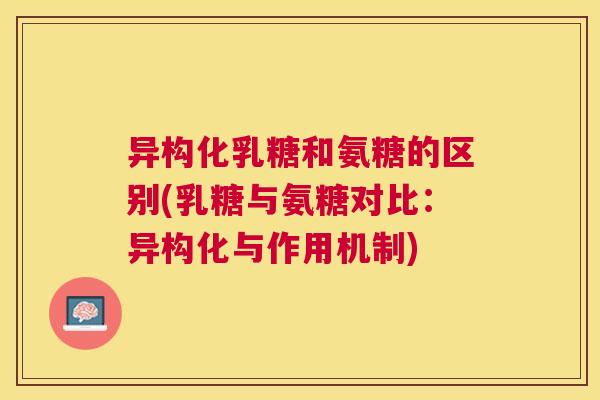 异构化乳糖和氨糖的区别(乳糖与氨糖对比：异构化与作用机制)