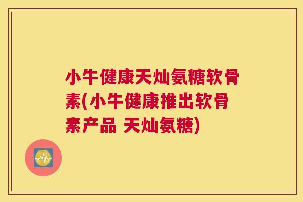 小牛健康天灿氨糖软骨素(小牛健康推出软骨素产品 天灿氨糖)