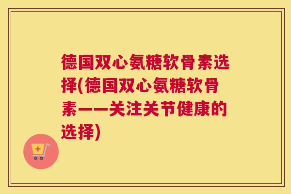 德国双心氨糖软骨素选择(德国双心氨糖软骨素——关注关节健康的选择)