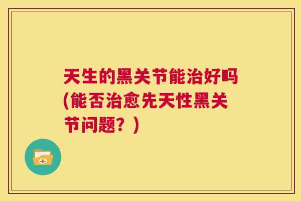 天生的黑关节能治好吗(能否治愈先天性黑关节问题?)