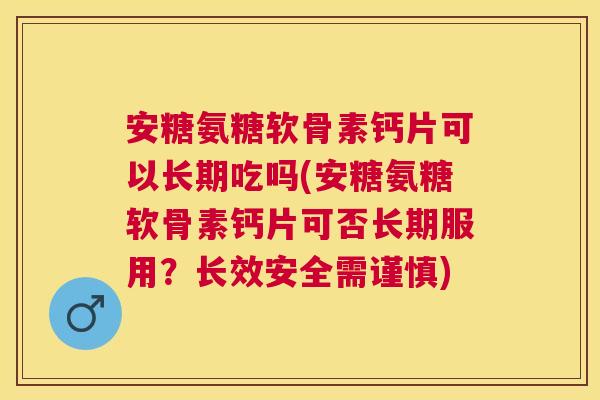 安糖氨糖软骨素钙片可以长期吃吗(安糖氨糖软骨素钙片可否长期服用？长效安全需谨慎)
