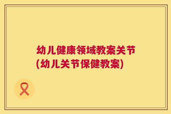 幼儿健康领域教案关节(幼儿关节保健教案)