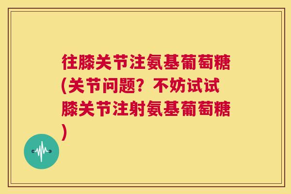 往膝关节注氨基葡萄糖(关节问题?不妨试试膝关节注射氨基葡萄糖)