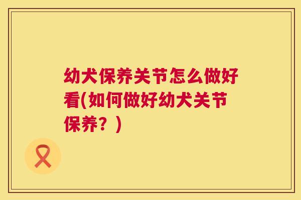 幼犬保养关节怎么做好看(如何做好幼犬关节保养?)
