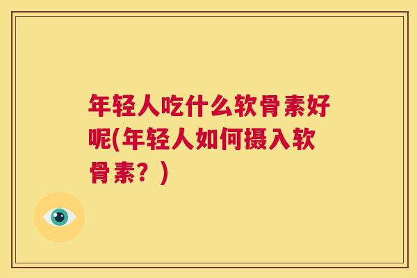 年轻人吃什么软骨素好呢(年轻人如何摄入软骨素?) 年轻人吃什么软骨素好呢(年轻人如何摄入软骨素?)