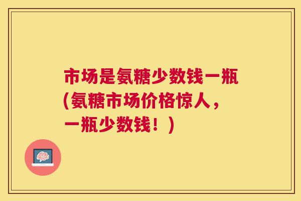 市场是氨糖少数钱一瓶(氨糖市场价格惊人,一瓶少数钱!) 市场是氨糖少数钱一瓶(氨糖市场价格惊人,一瓶少数钱!)