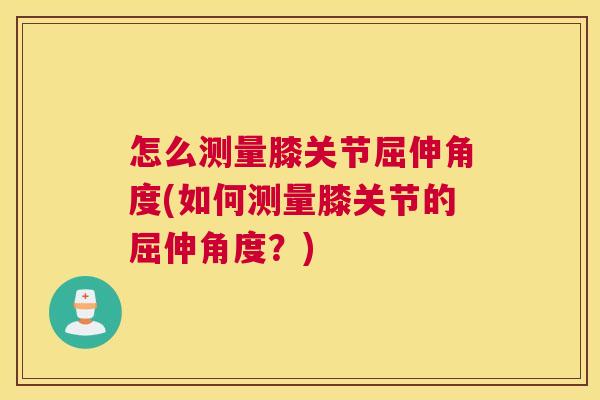 怎么测量膝关节屈伸角度(如何测量膝关节的屈伸角度?) 怎么测量膝关节屈伸角度(如何测量膝关节的屈伸角度?)