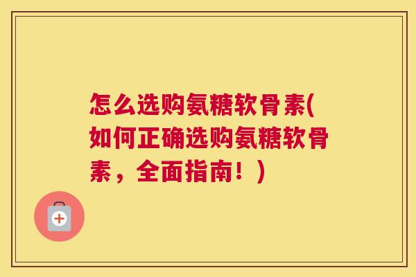 怎么选购氨糖软骨素(如何正确选购氨糖软骨素,全面指南!)