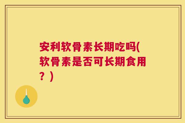 安利软骨素长期吃吗(软骨素是否可长期食用?)