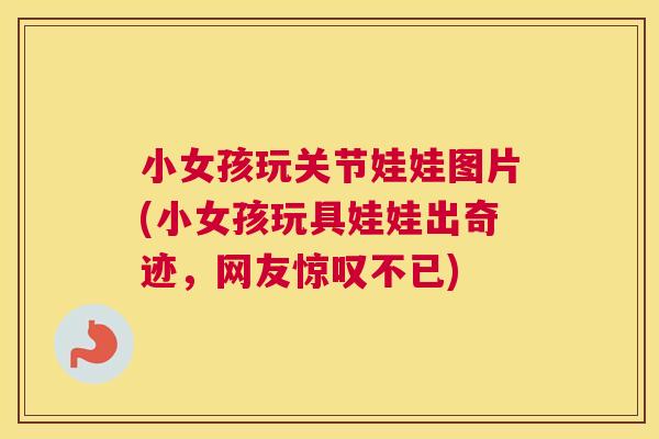小女孩玩关节娃娃图片(小女孩玩具娃娃出奇迹,网友惊叹不已)