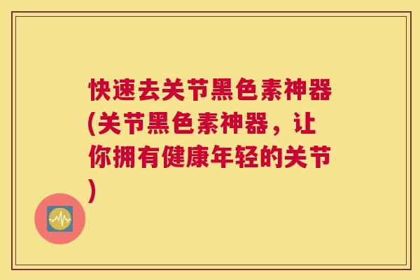 快速去关节黑色素神器(关节黑色素神器,让你拥有健康年轻的关节)