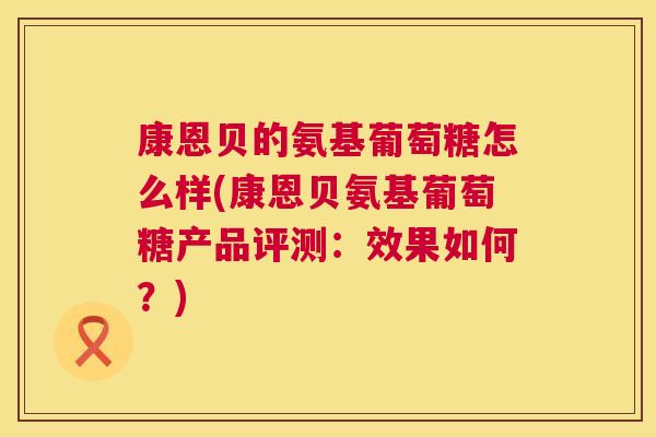 康恩贝的氨基葡萄糖怎么样(康恩贝氨基葡萄糖产品评测:效果如何?)