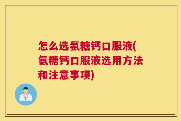 怎么选氨糖钙口服液(氨糖钙口服液选用方法和注意事项)