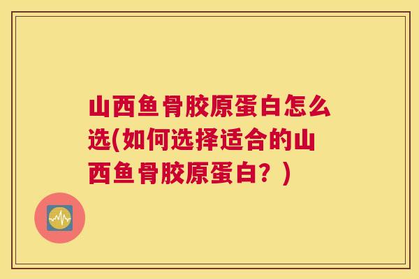 山西鱼骨胶原蛋白怎么选(如何选择适合的山西鱼骨胶原蛋白?)