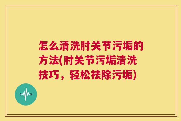 怎么清洗肘关节污垢的方法(肘关节污垢清洗技巧,轻松祛除污垢)
