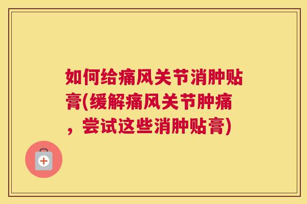 如何给痛风关节消肿贴膏(缓解痛风关节肿痛,尝试这些消肿贴膏)
