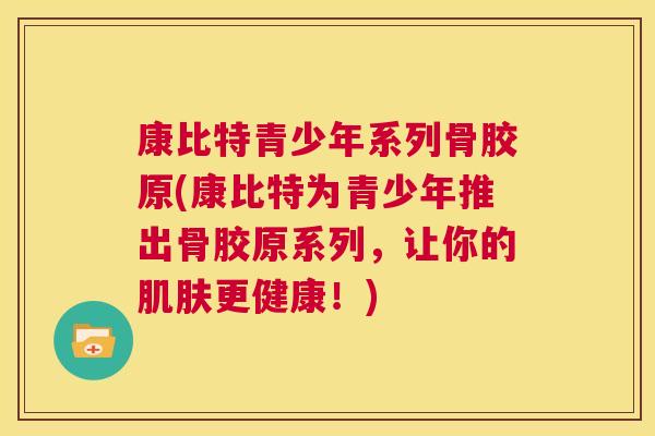 康比特青少年系列骨胶原(康比特为青少年推出骨胶原系列，让你的肌肤更健康！)