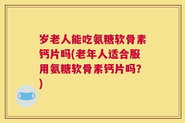 岁老人能吃氨糖软骨素钙片吗(老年人适合服用氨糖软骨素钙片吗？)