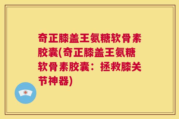 奇正膝盖王氨糖软骨素胶囊(奇正膝盖王氨糖软骨素胶囊:拯救膝关节神器)