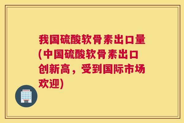 我国硫酸软骨素出口量(中国硫酸软骨素出口创新高,受到国际市场欢迎)