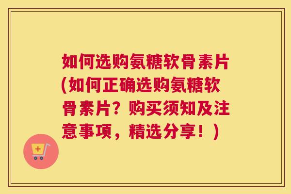 如何选购氨糖软骨素片(如何正确选购氨糖软骨素片?购买须知及注意事项,精选分享!)