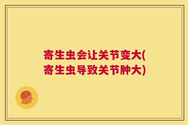 寄生虫会让关节变大(寄生虫导致关节肿大) 寄生虫会让关节变大(寄生虫导致关节肿大)