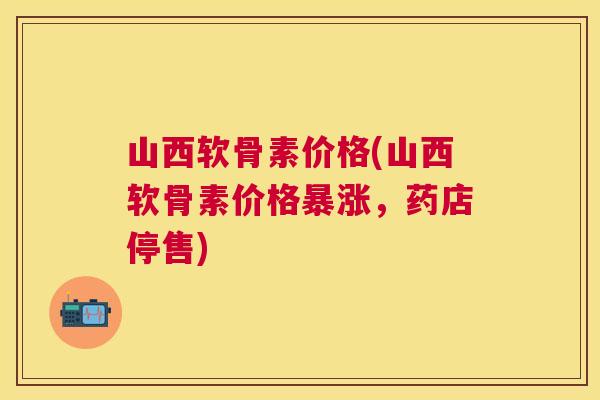 山西软骨素价格(山西软骨素价格暴涨，药店停售)