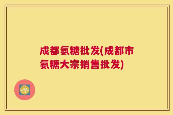 成都氨糖批发(成都市氨糖大宗销售批发)
