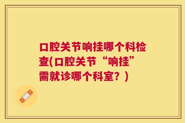 口腔关节响挂哪个科检查(口腔关节“响挂”需就诊哪个科室？)