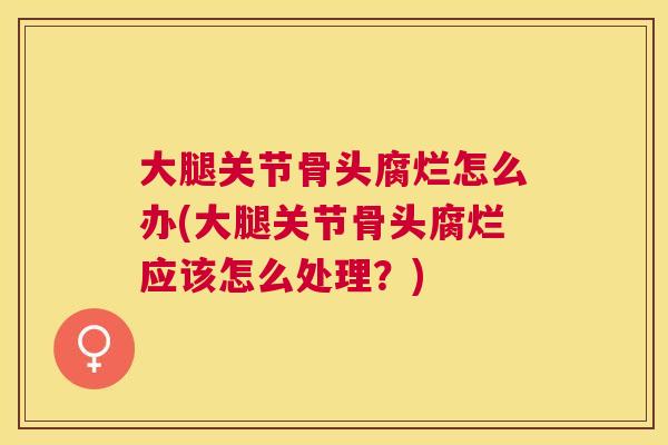 大腿关节骨头腐烂怎么办(大腿关节骨头腐烂应该怎么处理？)