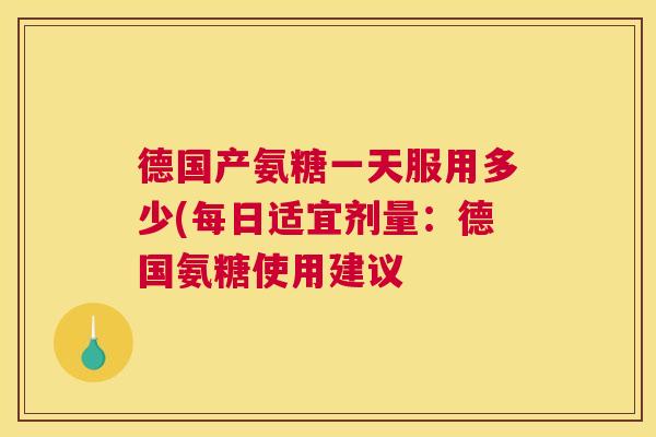 德国产氨糖一天服用多少(每日适宜剂量:德国氨糖使用建议 德国产氨糖一天服用多少(每日适宜剂量:德国氨糖使用建议