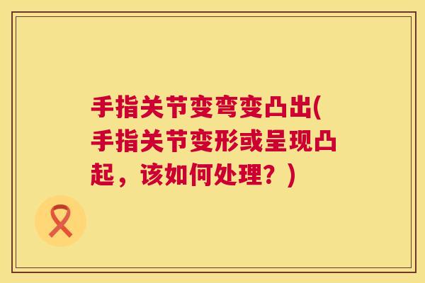 手指关节变弯变凸出(手指关节变形或呈现凸起,该如何处理?)