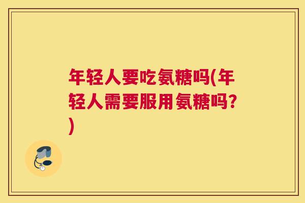年轻人要吃氨糖吗(年轻人需要服用氨糖吗?)