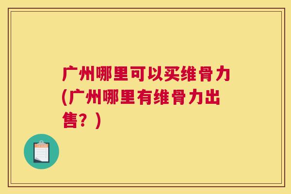 广州哪里可以买维骨力(广州哪里有维骨力出售？)