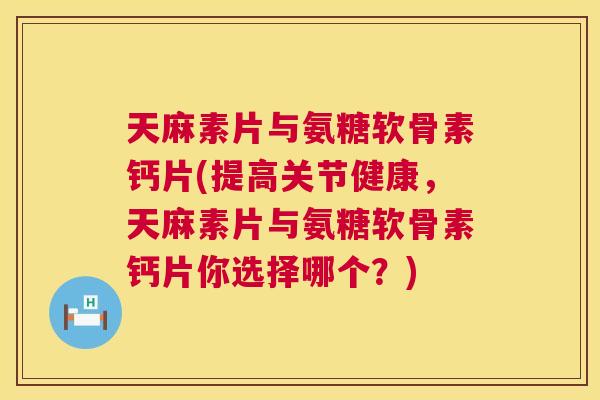 天麻素片与氨糖软骨素钙片(提高关节健康，天麻素片与氨糖软骨素钙片你选择哪个？)