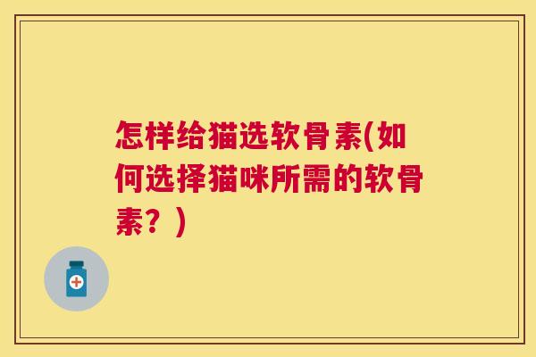 怎样给猫选软骨素(如何选择猫咪所需的软骨素？)