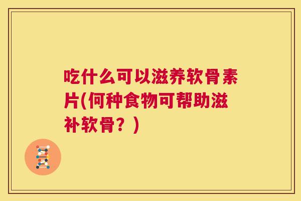 吃什么可以滋养软骨素片(何种食物可帮助滋补软骨？)