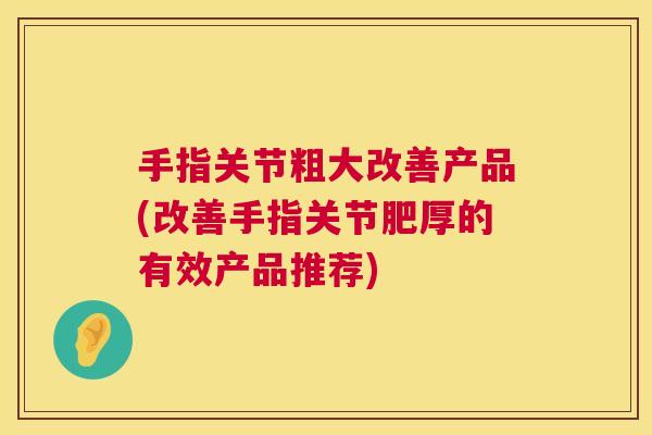 手指关节粗大改善产品(改善手指关节肥厚的有效产品推荐) 手指关节粗大改善产品(改善手指关节肥厚的有效产品推荐)