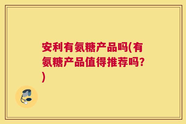 安利有氨糖产品吗(有氨糖产品值得推荐吗?) 安利有氨糖产品吗(有氨糖产品值得推荐吗?)