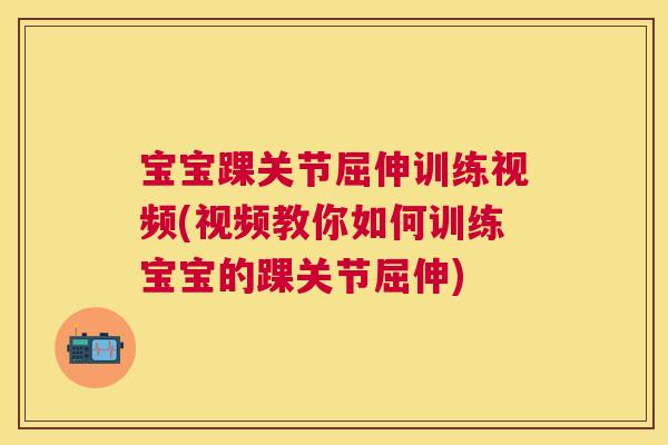 宝宝踝关节屈伸训练视频(视频教你如何训练宝宝的踝关节屈伸)