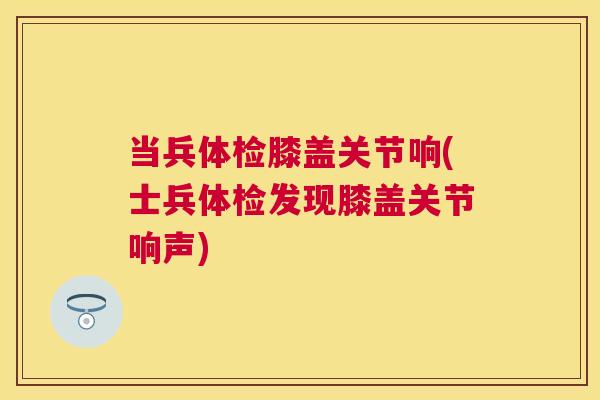 当兵体检膝盖关节响(士兵体检发现膝盖关节响声) 当兵体检膝盖关节响(士兵体检发现膝盖关节响声)