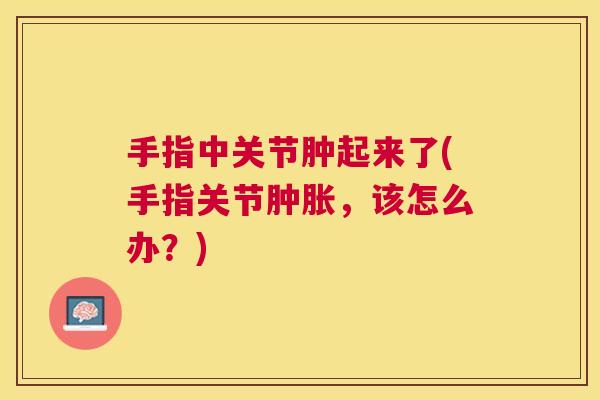 手指中关节肿起来了(手指关节肿胀,该怎么办?)