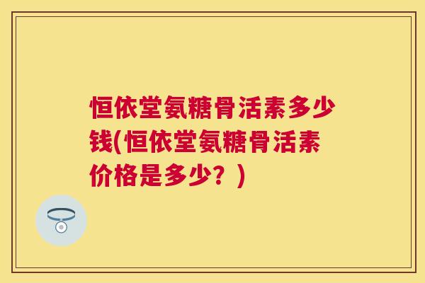 恒依堂氨糖骨活素多少钱(恒依堂氨糖骨活素价格是多少?)