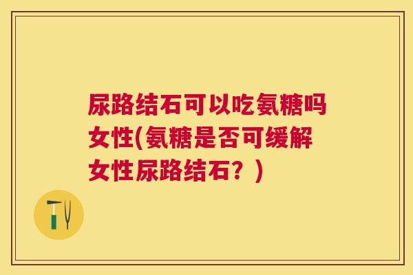 尿路结石可以吃氨糖吗女性(氨糖是否可缓解女性尿路结石？)