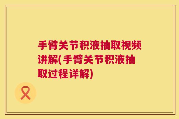 手臂关节积液抽取视频讲解(手臂关节积液抽取过程详解)