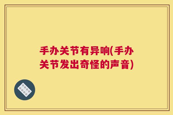 手办关节有异响(手办关节发出奇怪的声音) 手办关节有异响(手办关节发出奇怪的声音)