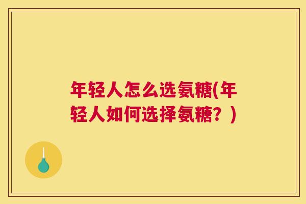 年轻人怎么选氨糖(年轻人如何选择氨糖？)