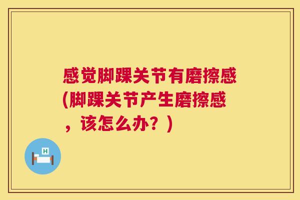 感觉脚踝关节有磨擦感(脚踝关节产生磨擦感，该怎么办？)