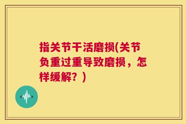 指关节干活磨损(关节负重过重导致磨损,怎样缓解?) 指关节干活磨损(关节负重过重导致磨损,怎样缓解?)