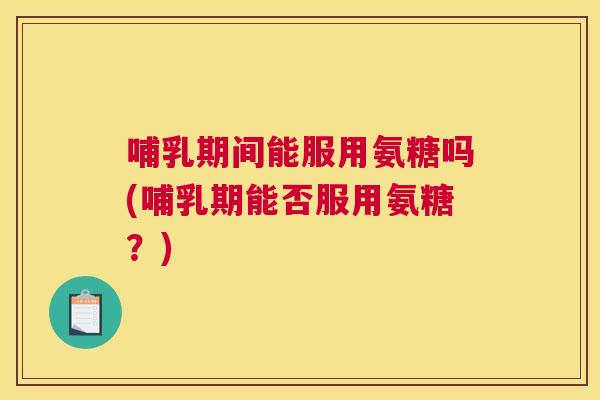 哺乳期间能服用氨糖吗(哺乳期能否服用氨糖?)